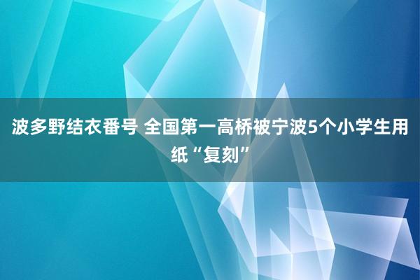 波多野结衣番号 全国第一高桥被宁波5个小学生用纸“复刻”