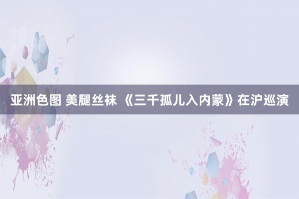 亚洲色图 美腿丝袜 《三千孤儿入内蒙》在沪巡演