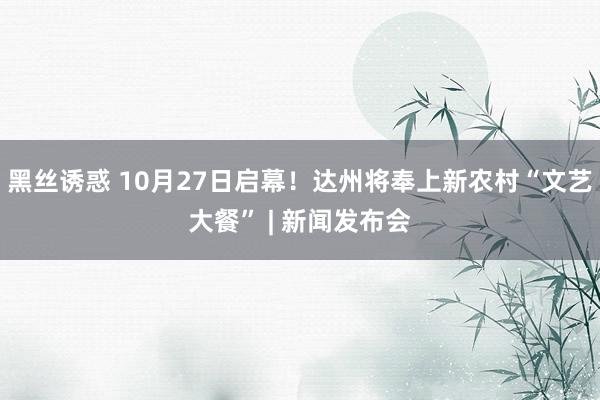 黑丝诱惑 10月27日启幕！达州将奉上新农村“文艺大餐” | 新闻发布会