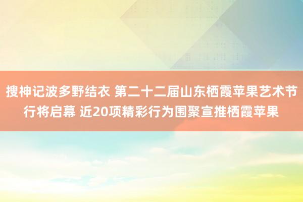 搜神记波多野结衣 第二十二届山东栖霞苹果艺术节行将启幕 近20项精彩行为围聚宣推栖霞苹果