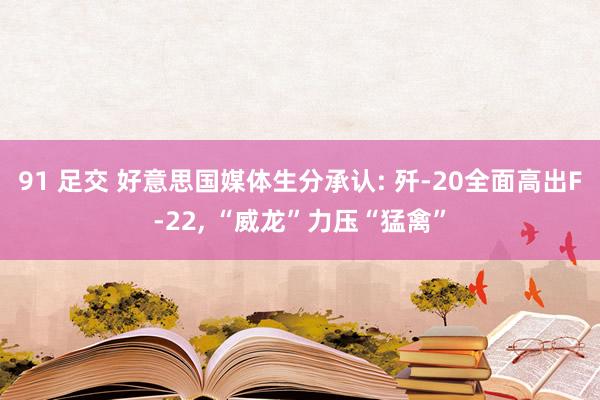 91 足交 好意思国媒体生分承认: 歼-20全面高出F-22， “威龙”力压“猛禽”