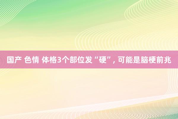 国产 色情 体格3个部位发“硬”， 可能是脑梗前兆