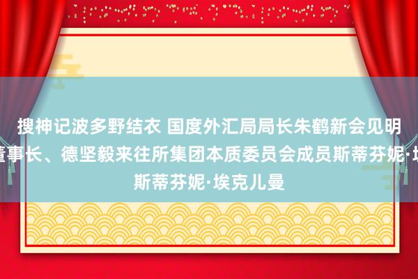 搜神记波多野结衣 国度外汇局局长朱鹤新会见明讯银行董事长、德坚毅来往所集团本质委员会成员斯蒂芬妮·埃克儿曼