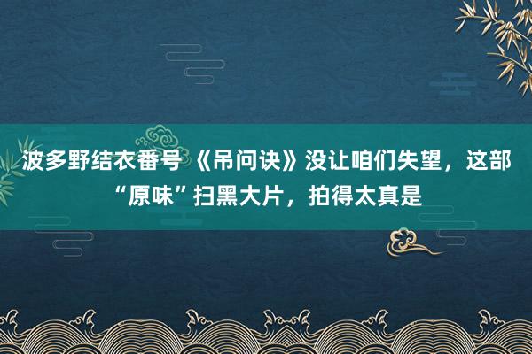 波多野结衣番号 《吊问诀》没让咱们失望，这部“原味”扫黑大片，拍得太真是