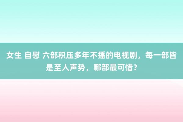 女生 自慰 六部积压多年不播的电视剧，每一部皆是至人声势，哪部最可惜？