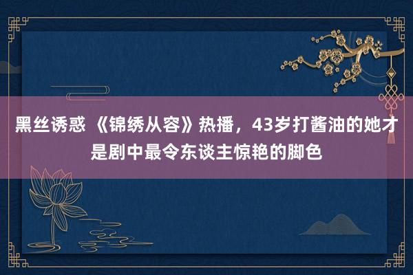 黑丝诱惑 《锦绣从容》热播，43岁打酱油的她才是剧中最令东谈主惊艳的脚色