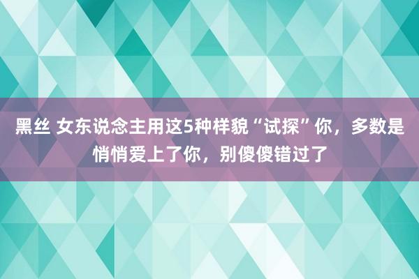 黑丝 女东说念主用这5种样貌“试探”你，多数是悄悄爱上了你，别傻傻错过了