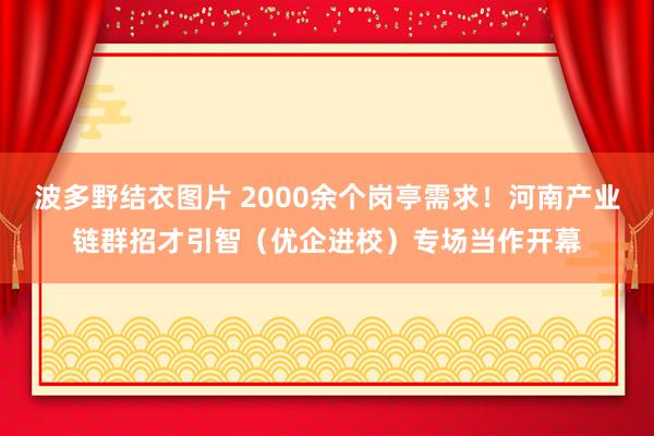 波多野结衣图片 2000余个岗亭需求！河南产业链群招才引智（优企进校）专场当作开幕