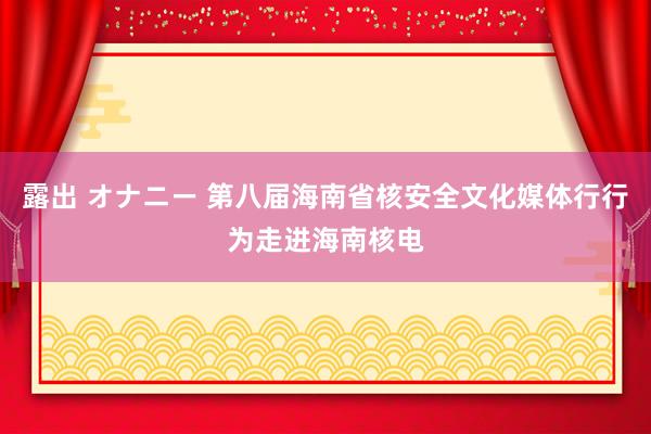 露出 オナニー 第八届海南省核安全文化媒体行行为走进海南核电