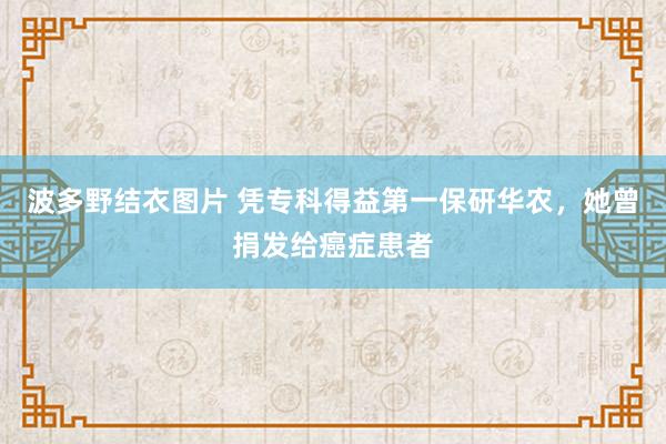 波多野结衣图片 凭专科得益第一保研华农，她曾捐发给癌症患者