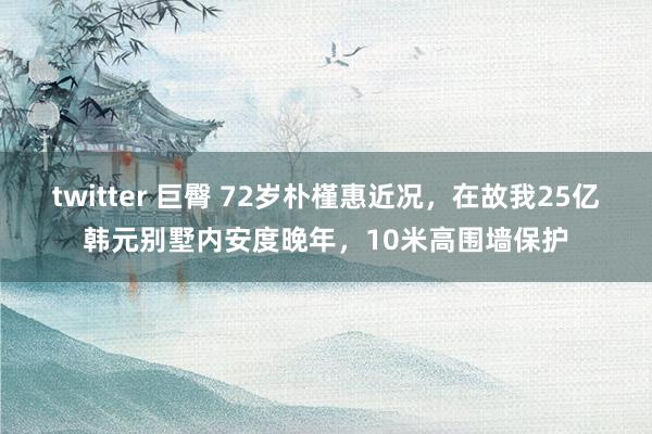 twitter 巨臀 72岁朴槿惠近况，在故我25亿韩元别墅内安度晚年，10米高围墙保护