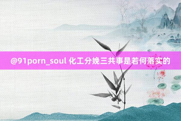 @91porn_soul 化工分娩三共事是若何落实的