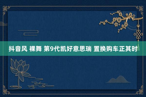 抖音风 裸舞 第9代凯好意思瑞 置换购车正其时