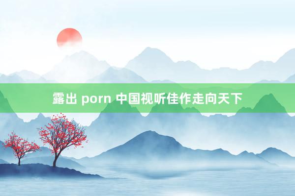 露出 porn 中国视听佳作走向天下