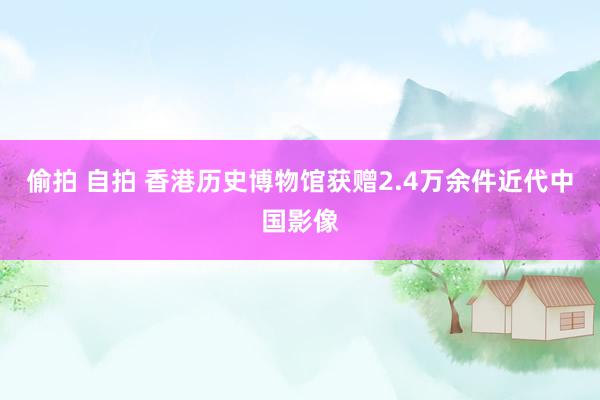 偷拍 自拍 香港历史博物馆获赠2.4万余件近代中国影像