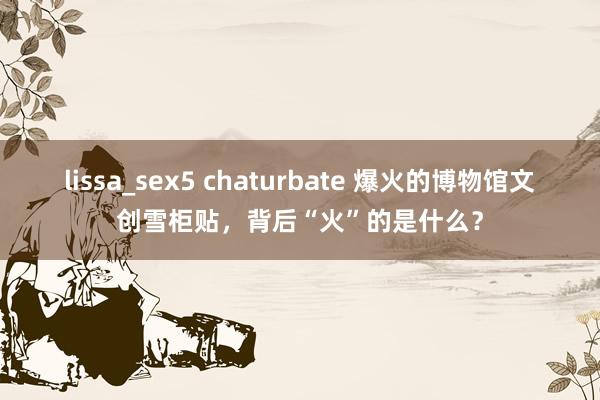 lissa_sex5 chaturbate 爆火的博物馆文创雪柜贴，背后“火”的是什么？