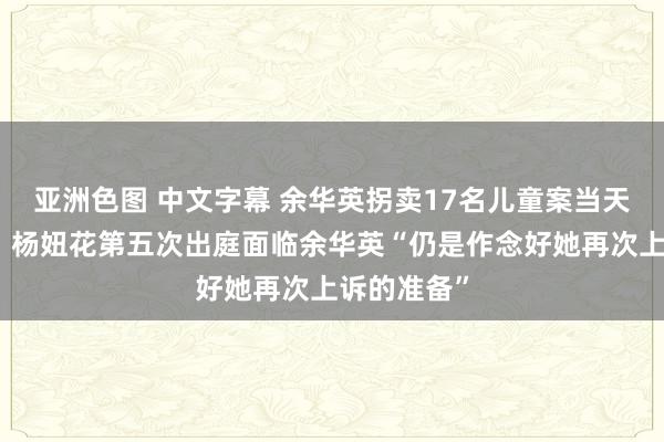 亚洲色图 中文字幕 余华英拐卖17名儿童案当天重审宣判，杨妞花第五次出庭面临余华英“仍是作念好她再次上诉的准备”