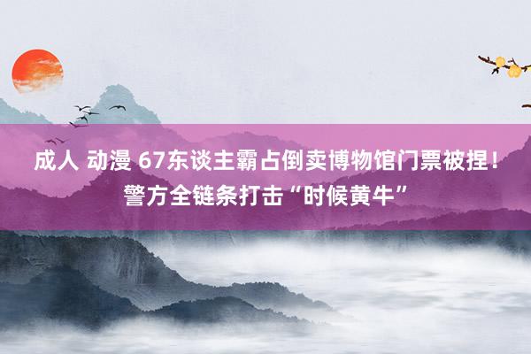 成人 动漫 67东谈主霸占倒卖博物馆门票被捏！警方全链条打击“时候黄牛”