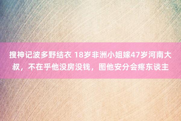 搜神记波多野结衣 18岁非洲小姐嫁47岁河南大叔，不在乎他没房没钱，图他安分会疼东谈主