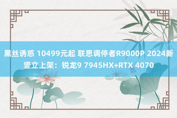 黑丝诱惑 10499元起 联思调停者R9000P 2024新竖立上架：锐龙9 7945HX+RTX 4070