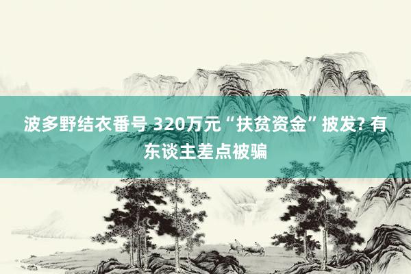 波多野结衣番号 320万元“扶贫资金”披发? 有东谈主差点被骗