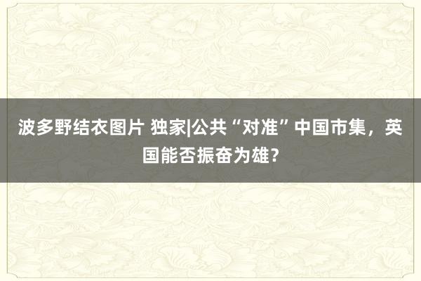 波多野结衣图片 独家|公共“对准”中国市集，英国能否振奋为雄？