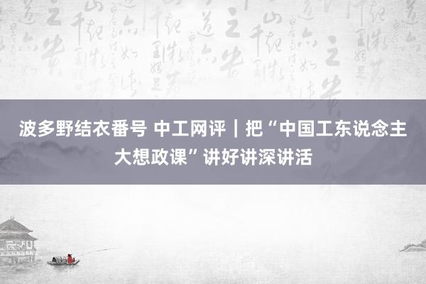 波多野结衣番号 中工网评｜把“中国工东说念主大想政课”讲好讲深讲活