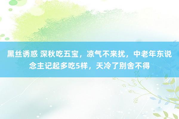 黑丝诱惑 深秋吃五宝，凉气不来扰，中老年东说念主记起多吃5样，天冷了别舍不得