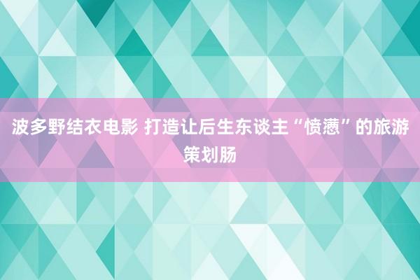 波多野结衣电影 打造让后生东谈主“愤懑”的旅游策划肠