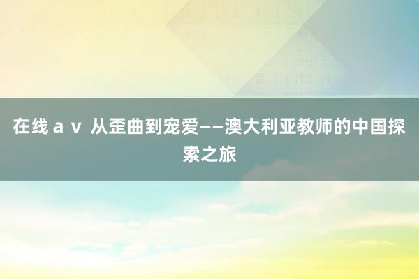 在线ａｖ 从歪曲到宠爱——澳大利亚教师的中国探索之旅