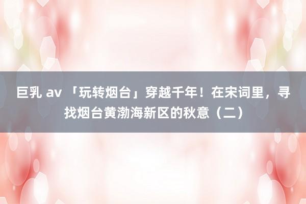 巨乳 av 「玩转烟台」穿越千年！在宋词里，寻找烟台黄渤海新区的秋意（二）