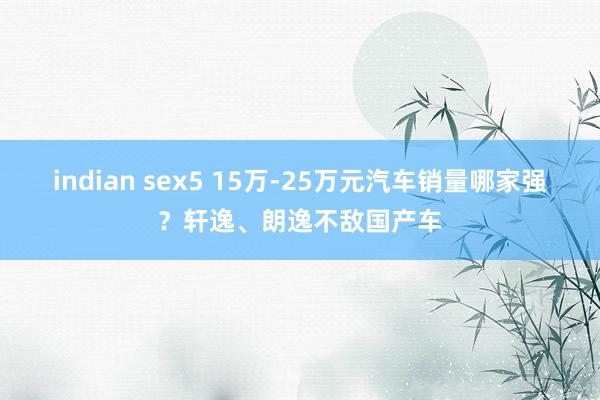 indian sex5 15万-25万元汽车销量哪家强？轩逸、朗逸不敌国产车