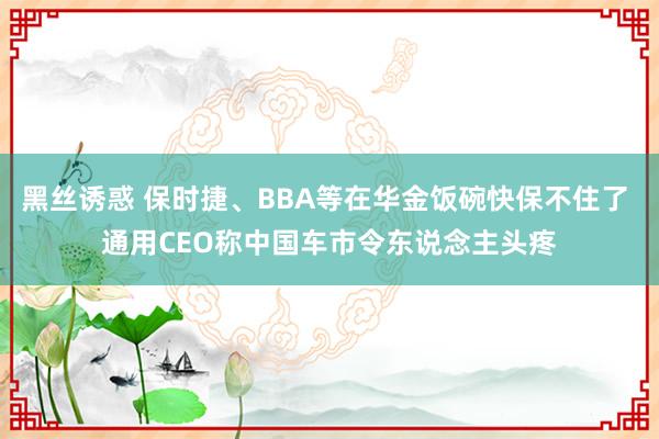 黑丝诱惑 保时捷、BBA等在华金饭碗快保不住了 通用CEO称中国车市令东说念主头疼