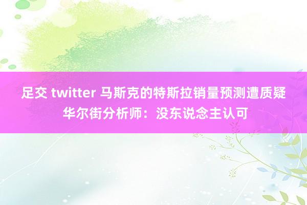 足交 twitter 马斯克的特斯拉销量预测遭质疑 华尔街分析师：没东说念主认可