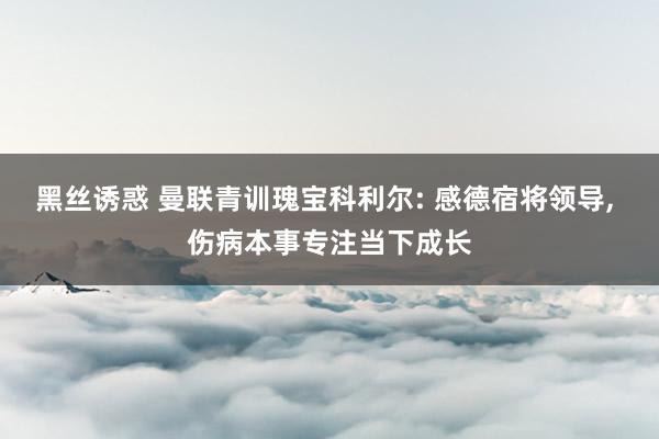 黑丝诱惑 曼联青训瑰宝科利尔: 感德宿将领导， 伤病本事专注当下成长