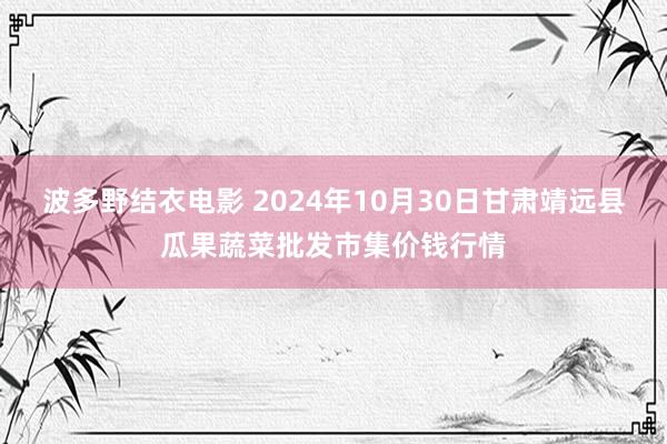 波多野结衣电影 2024年10月30日甘肃靖远县瓜果蔬菜批发市集价钱行情