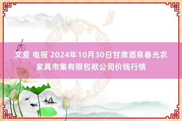 文爱 电报 2024年10月30日甘肃酒泉春光农家具市集有限包袱公司价钱行情