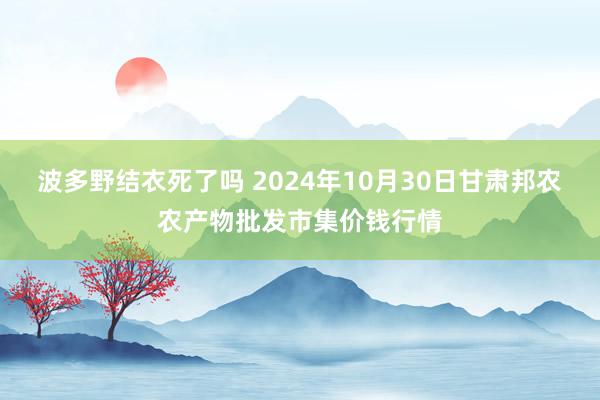 波多野结衣死了吗 2024年10月30日甘肃邦农农产物批发市集价钱行情