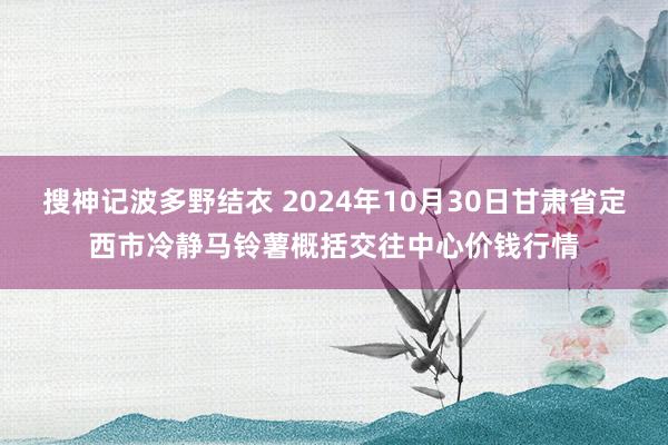 搜神记波多野结衣 2024年10月30日甘肃省定西市冷静马铃薯概括交往中心价钱行情