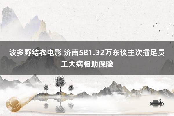 波多野结衣电影 济南581.32万东谈主次插足员工大病相助保险