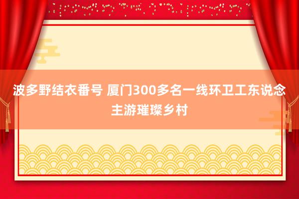 波多野结衣番号 厦门300多名一线环卫工东说念主游璀璨乡村