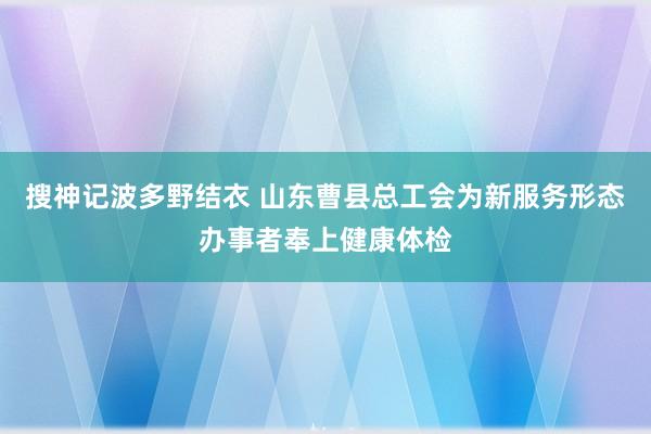 搜神记波多野结衣 山东曹县总工会为新服务形态办事者奉上健康体检