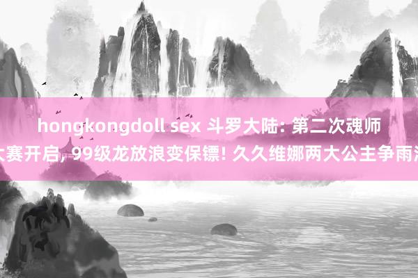 hongkongdoll sex 斗罗大陆: 第二次魂师大赛开启, 99级龙放浪变保镖! 久久维娜两大公主争雨浩