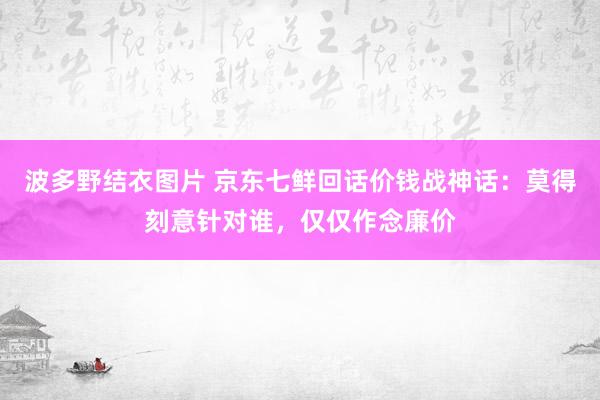 波多野结衣图片 京东七鲜回话价钱战神话：莫得刻意针对谁，仅仅作念廉价