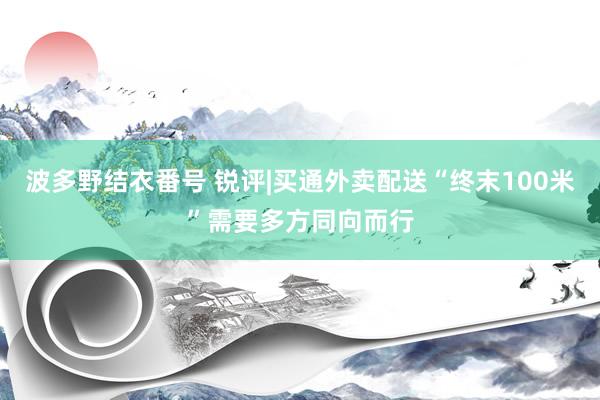 波多野结衣番号 锐评|买通外卖配送“终末100米”需要多方同向而行