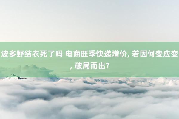 波多野结衣死了吗 电商旺季快递增价， 若因何变应变， 破局而出?