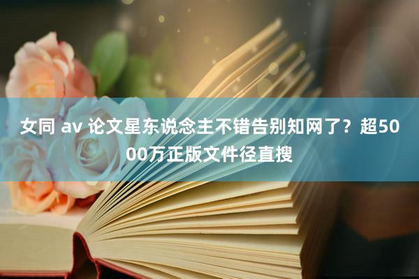 女同 av 论文星东说念主不错告别知网了？超5000万正版文件径直搜