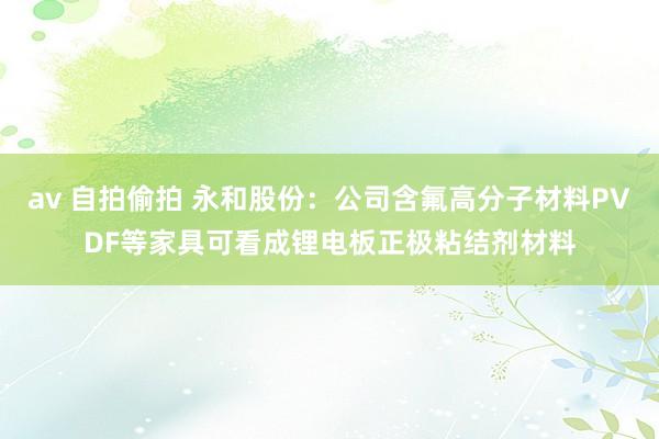 av 自拍偷拍 永和股份：公司含氟高分子材料PVDF等家具可看成锂电板正极粘结剂材料