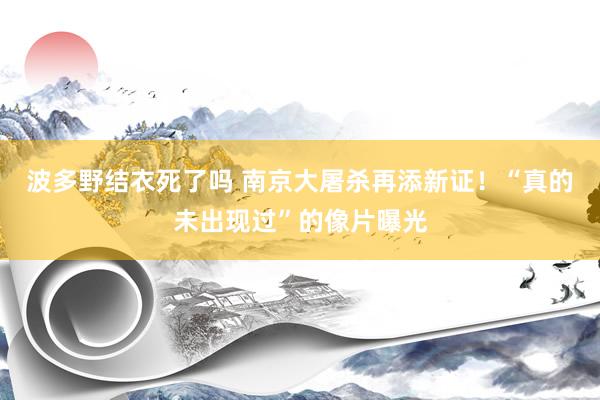 波多野结衣死了吗 南京大屠杀再添新证！“真的未出现过”的像片曝光