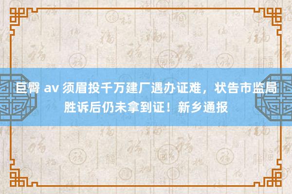 巨臀 av 须眉投千万建厂遇办证难，状告市监局胜诉后仍未拿到证！新乡通报